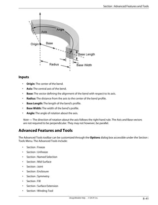 Inputs
• Origin: The center of the bend.
• Axis: The central axis of the bend.
• Base: The vector defining the alignment of the bend with respect to its axis.
• Radius: The distance from the axis to the center of the bend profile.
• Base Length: The length of the bend's profile.
• Base Width: The width of the bend's profile.
• Angle: The angle of rotation about the axis.
Note — The direction of rotation about the axis follows the right hand rule. The Axis and Base vectors
are not required to be perpendicular. They may not however, be parallel.
Advanced Features and Tools
The Advanced Tools toolbar can be customized through the Options dialog box accessible under the Section :
Tools Menu. The Advanced Tools include:
• Section : Freeze
• Section : Unfreeze
• Section : Named Selection
• Section : Mid-Surface
• Section : Joint
• Section : Enclosure
• Section : Symmetry
• Section : Fill
• Section : Surface Extension
• Section : Winding Tool
8–41
DesignModeler Help . . © SAS IP, Inc.
Section : Advanced Features and Tools
 
