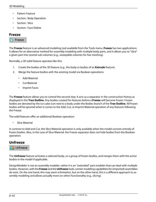 • Pattern Feature
• Section : Body Operation
• Section : Slice
• Section : Face Delete
Freeze
The Freeze feature is an advanced modeling tool available from the Tools menu. Freeze has two applications:
it allows for an alternative method for assembly modeling with multiple body parts, and it allows you to “slice”
a given part into several sub-volumes (e.g., sweepable volumes for hex meshing).
Normally, a 3D solid feature operates like this:
1. Create the bodies of the 3D feature (e.g., the body or bodies of an Extrude feature).
2. Merge the feature bodies with the existing model via Boolean operations:
• Add Material
• Cut Material
• Imprint Faces
The Freeze feature allows you to control the second step. It acts as a separator in the construction history as
displayed in the Tree Outline. Any bodies created for features before a Freeze will become frozen. Frozen
bodies are denoted by the ice cube icon next to a body under the Bodies branch of the Tree Outline. All frozen
bodies will be ignored when it comes to the Add, Cut, or Imprint Material operation of any features following
the Freeze.
The solid features offer an additional Boolean operation:
• Slice Material
In contrast to Add and Cut, the Slice Material operation is only available when the model consists entirely of
frozen bodies. Also, in the case of Slice Material, the Freeze separator does not hide bodies from the Boolean
operation.
Unfreeze
The Unfreeze feature activates a selected body, or a group of frozen bodies, and merges them with the active
bodies in the model if applicable.
DesignModeler is not an assembly modeler; rather it is an “extended” part modeler that can deal with multiple
bodies.However,withtheFreezeandtheUnfreezetools,certainmodelingcapabilitiesfor(imported)assemblies
do exist. On the one hand, this may seem a limitation, but on the other hand, this is a different approach to as-
sembly modeling and allows actually more (or other) functionality (e.g., slicing).
DesignModeler Help . . © SAS IP, Inc.
8–42
3D Modeling
 