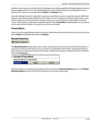 Bydefault,ifyouimportanassemblyfromaCADpackage,themodelingcapabilitiesofDesignModelerarelimited,
because applying any form of a 3D modeling operation would simply merge any touching bodies into one.
However, this can be circumvented with the Freeze and Unfreeze tools.
If you immediately Freeze the model after importing an assembly or import an assembly using the Add frozen
operation, your bodies will be shielded from the merge. You can, at that point, add new bodies; however, you
cannot modify any of the existing frozen bodies. For this, you can use Unfreeze to select bodies to become
“active.”(ActivebodiesaredepictedasshadedblueblocksintheTreeOutline.)DesignModelercannowoperate
on the newly unfrozen bodies as it would on any other active bodies.
Freeze Others
If set to Yes, all unselected bodies will become frozen, while selected bodies will become active. You do not have
to first Freeze immediately followed by an Unfreeze.
Named Selection
The Named Selection feature allows you to create named selections that can be transferred to Simulation, or
used in the creation of some features. You can select any combination of 3D entities, including point feature
points (PF points). Selections are performed through an Apply/Cancel property called Geometry in the Details
View of DesignModeler.
Named selections are transferred to Simulation by first selecting the Named selections option in the Default
Geometry Options section of the ANSYS Workbench environment Project Page.
8–43
DesignModeler Help . . © SAS IP, Inc.
Section : Advanced Features and Tools
 