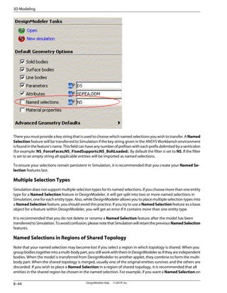 There you must provide a key string that is used to choose which named selections you wish to transfer. A Named
Selection feature will be transferred to Simulation if the key string given in the ANSYS Workbench environment
isfoundinthefeature'sname.Thisfieldcanhaveanynumberofprefixeswitheachprefixdelimitedbyasemicolon
(for example: NS_ForceFaces;NS_FixedSupports;NS_BoltLoaded). By default the filter is set to NS. If the filter
is set to an empty string all applicable entities will be imported as named selections.
To ensure your selections remain persistent in Simulation, it is recommended that you create your Named Se-
lection features last.
Multiple Selection Types
Simulation does not support multiple selection types for its named selections. If you choose more than one entity
type for a Named Selection feature in DesignModeler, it will get split into two or more named selections in
Simulation, one for each entity type. Also, while DesignModeler allows you to place multiple selection types into
a Named Selection feature, you should avoid this practice. If you try to use a Named Selection feature as a base
object for a feature within DesignModeler, you will get an error if it contains more than one entity type.
It is recommended that you do not delete or rename a Named Selection feature after the model has been
transferredtoSimulation.Toavoidconfusion,pleasenotethatSimulationwillretainthepreviousNamedSelection
features.
Named Selections in Regions of Shared Topology
Note that your named selection may become lost if you select a region in which topology is shared. When you
groupbodiestogetherintoamulti-bodypart,youstillworkwiththeminDesignModelerasiftheyareindependent
bodies. When the model is transferred from DesignModeler to another applet, they combine to form the multi-
body part. When the shared topology is merged, usually one of the original entities survives and the others are
discarded. If you wish to place a Named Selection in a region of shared topology, it is recommended that all
entities in the shared region be chosen in the named selection. For example, if you want a Named Selection on
DesignModeler Help . . © SAS IP, Inc.
8–44
3D Modeling
 