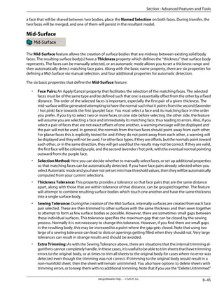 a face that will be shared between two bodies, place the Named Selection on both faces. During transfer, the
two faces will be merged, and one of them will persist in the resultant model.
Mid-Surface
The Mid-Surface feature allows the creation of surface bodies that are midway between existing solid body
faces. The resulting surface body(s) have a Thickness property which defines the “thickness” that surface body
represents. The faces can be manually selected, or an automatic mode allows you to set a thickness range and
then automatically detect matching face pairs. Along with the basic name property, there are six properties for
defining a Mid-Surface via manual selection, and four additional properties for automatic detection.
The six basic properties that define the Mid-Surface feature:
• Face Pairs: An Apply/Cancel property that facilitates the selection of the matching faces. The selected
faces must be of the same type and be defined such that one is essentially offset from the other by a fixed
distance. The order of the selected faces is important, especially the first pair of a given thickness. The
mid-surface will be generated attempting to have the normal such that it points from the second (lavender
/ hot pink) face towards the first (purple) face. You must select a face and its matching face in the order
you prefer. If you try to select two or more faces on one side before selecting the other side, the feature
will assume you are selecting a face and immediately its matching face, thus leading to errors. Also, if you
select a pair of faces that are not exact offsets of one another, a warning message will be displayed and
the pair will not be used. In general, the normals from the two faces should point away from each other.
For planar faces this is explicitly tested for and if they do not point away from each other, a warning will
bedisplayedandtheywillnotbeused.Forotherfacetypes,iftheyareoffsets,butthenormalspointtoward
each other, or in the same direction, they will get used but the results may not be correct. If they are valid,
the first face will be colored purple, and the second lavender / hot pink, with the eventual normal pointing
outward from the purple face.
• Selection Method: Here you can decide whether to manually select faces, or set up additional properties
so that matching faces can be automatically detected. If you have face pairs already selected when you
selectAutomaticmodeandyouhavenotyetsetmin/maxthresholdvalues,thentheywillbeautomatically
computed from your current selections.
• Thickness Tolerance: This property provides a tolerance so that face pairs that are the same distance
apart, along with those that are within tolerance of that distance, can be grouped together. The feature
will attempt to combine resulting surface bodies which touch one another and have the same thickness
into a single surface body.
• Sewing Tolerance: During the creation of the Mid-Surface, internally surfaces are created from each face
pair selected. These are then trimmed to other surfaces with the same thickness and then sewn together
to attempt to form as few surface bodies as possible. However, there are sometimes small gaps between
these individual surfaces. This tolerance specifies the maximum gap that can be closed by the sewing
process. Normally it is not necessary to change this tolerance. However, if you find there are small gaps
in the resulting body, this may be increased to a point where the gap gets closed. Note that using too
large of a sewing tolerance can lead to slots or openings getting filled when they should not. Very large
tolerances can result in strange results and should be avoided.
• Extra Trimming: As with the Sewing Tolerance above, there are situations that the internal trimming al-
gorithmscannotcompletelyhandle.Inthesecases,itisusefultobeabletotrimsheetsthathavetrimming
errors to the original body, or at times to trim all sheets to the original body for cases where no error was
detected even though the trimming was not correct. If trimming to the original body would result in a
non-manifold sheet, then the sheet will remain untrimmed. You also have options to delete sheets with
trimming errors, or to keep them with no additional trimming. Note that if you use the “Delete Untrimmed”
8–45
DesignModeler Help . . © SAS IP, Inc.
Section : Advanced Features and Tools
 