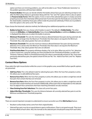 option and there are trimming problems, you will not be able to use “Show Problematic Geometry” as
the problem geometry will have been deleted.
• Preserve Bodies: Here you can decide whether the bodies whose faces you are selecting are kept or not
after the Mid-Surface feature is generated. Along with the “Yes” and “No” options there is also an option
to Preserve body if error. With this option, if one or more of the selected face pairs in a body cannot be
properly processed, then that body will be preserved. If some face pairs for that body are successful, then
the sheet bodies created by those pairs will be inside the preserved solid body. If there are no problems
then this option is the same as the “No” option.
If you choose the Automatic selection method, the following four additional properties are shown:
• Bodies to Search: Here you choose which bodies to search. The default is Visible Bodies. The other
choicesareAllBodies,andSelectedBodies.IfyouchooseSelectedBodiesanadditionalBodiesproperty
is displayed that allows you to select the bodies to process.
• Minimum Threshold: This sets the minimum distance allowed between face pairs during automatic de-
tection. If it is set larger than the Maximum Threshold, then that value is set equal to the Minimum
Threshold. Also, only values greater than zero are allowed.
• Maximum Threshold: This sets the maximum distance allowed between face pairs during automatic
detection. If it is set less than the Minimum Threshold, then that value is set equal to the Maximum
Threshold. Also, only values greater than zero are allowed.
• FindPacePairsNow: This property will always display a 'No' as its value. When you set it to 'Yes', detection
is done at that time, using the settings you have provided for the Threshold and Bodies, as well as the
Thickness Tolerance. When it is finished processing, this value is automatically set back to 'No'. If you have
previously selected face pairs, the options shown for this are 'No'; 'Yes - Add to Face Pairs'; and 'Yes - Replace
Face Pairs'.
Context Menu Options
If you select the right mouse button while the cursor is in the graphics area, several Mid-Surface specific options
are presented:
• Add Face Pairs: This is the default mode for selecting face pairs. When the Face Pairs property is active,
this allows you to add additional face pairs.
• Remove Face Pairs: When the Face Pairs property is active, this allows you to select a single face and all
face pairs that contain that face are removed.
• Reverse Face Pairs: When the Face Pairs property is active, this allows you to select a single face and all
face pairs that contain that face are reversed. Additionally, all face pairs that are dependent on the selected
face via adjacent face connections that have matching orientation are also reversed.
• Clear Existing Face Pair Selections: This clears all current face pairs.
• Adjust Min/Max Thresholds: This uses the distance between all currently selected face pairs to set the
Minimum and Maximum Threshold properties.
Usage
There are several important concepts to understand to ensure successful use of the Mid-Surface feature.
• Resultant surface body names come from their original bodies.
• Selected face pairs must be an equal distance apart at all locations. Close is not good enough. They must
be exact offsets of each other. Also, the normals to the selected pairs should point away from each other,
DesignModeler Help . . © SAS IP, Inc.
8–46
3D Modeling
 