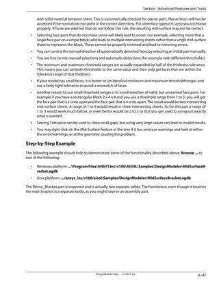 with solid material between them. This is automatically checked for planar pairs. Planar faces will not be
accepted if the normals do not point in the correct directions. For other face types it is up to you to choose
properly. If faces are selected that do not follow this rule, the resulting mid-surface may not be correct.
• Selecting face pairs that do not make sense will likely lead to errors. For example, selecting more that a
singlefacepaironasimpleblocksolidleadstomultipleintersectingsheetsratherthenasinglemid-surface
sheet to represent the block. These cannot be properly trimmed and lead to trimming errors.
• You can control the normal direction of automatically detected faces by selecting an initial pair manually.
• You are free to mix manual selections and automatic detections (for example with different thresholds).
• The minimum and maximum threshold ranges are actually expanded by half of the thickness tolerance.
This means you can set both thresholds to the same value and then only get faces that are within the
tolerance range of that thickness.
• If your model has small faces, it is better to set identical minimum and maximum threshold ranges and
use a fairly tight tolerance to avoid a mismatch of faces.
• Another reason to use small threshold ranges is to avoid selection of valid, but unwanted face pairs. For
example if you have a rectangular block 2 x 4 x 8 and you use a threshold range from 1 to 5, you will get
the face pair that is 2 units apart and the face pair that is 4 units apart. The result would be two intersecting
mid-surface sheets. A range of 1 to 9 would result in three intersecting sheets. So for this part a range of
1 to 3 would work much better, or even better would be 2 to 2 so that you get used to using just exactly
what is wanted.
• Sewing Tolerance can be used to close small gaps, but using very large values can lead to invalid results.
• You may right click on the Mid-Surface feature in the tree if it has errors or warnings and look at either
the error/warnings, or at the geometry causing the problem.
Step-by-Step Example
The following example should help to demonstrate some of the functionality described above. Browse ... to
one of the following:
• Windowsplatform:...ProgramFilesANSYSIncv100AISOLSamplesDesignModelerMidSurfaceB-
racket.agdb
• Unix platform: .../ansys_inc/v100/aisol/Samples/DesignModeler/MidSurfaceBracket.agdb
The Demo_Bracket part is imported and is actually two separate solids. The front brace, even though it touches
the main bracket is a separate body, as you might have in an assembly part.
8–47
DesignModeler Help . . © SAS IP, Inc.
Section : Advanced Features and Tools
 