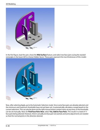 In the first figure, load the part, chose the Mid-Surface feature, and select two face pairs (using the stacked
rectangles in the lower left to choose hidden faces). These pairs represent the two thicknesses of this model.
Now, after selecting Apply, go to the Automatic Selection mode. Since some face pairs are already selected, and
the minimum and maximum thresholds have not yet been set, it automatically calculates a range based on the
current selections. This can also be done via the right mouse button context menu at any time, or the thresholds
can be set manually. Next, for Find Face Pairs Now, select Yes, Add to Face Pairs. This results in a total of 11
face pairs being selected. However, there is actually one face pair not wanted, and some adjustments are needed
so that the normal points in the direction desired.
DesignModeler Help . . © SAS IP, Inc.
8–48
3D Modeling
 