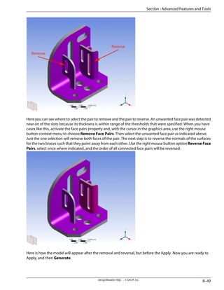 Here you can see where to select the pair to remove and the pair to reverse. An unwanted face pair was detected
near on of the slots because its thickness is within range of the thresholds that were specified. When you have
cases like this, activate the face pairs property and, with the cursor in the graphics area, use the right mouse
button context menu to choose Remove Face Pairs. Then select the unwanted face pair as indicated above.
Just the one selection will remove both faces of the pair. The next step is to reverse the normals of the surfaces
for the two braces such that they point away from each other. Use the right mouse button option Reverse Face
Pairs, select once where indicated, and the order of all connected face pairs will be reversed.
Here is how the model will appear after the removal and reversal, but before the Apply. Now you are ready to
Apply, and then Generate.
8–49
DesignModeler Help . . © SAS IP, Inc.
Section : Advanced Features and Tools
 