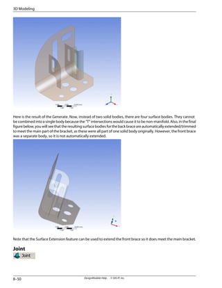 Here is the result of the Generate. Now, instead of two solid bodies, there are four surface bodies. They cannot
be combined into a single body because the "T" intersections would cause it to be non-manifold. Also, in the final
figurebelow,youwillseethattheresultingsurfacebodiesforthebackbraceareautomaticallyextended/trimmed
to meet the main part of the bracket, as these were all part of one solid body originally. However, the front brace
was a separate body, so it is not automatically extended.
Note that the Surface Extension feature can be used to extend the front brace so it does meet the main bracket.
Joint
DesignModeler Help . . © SAS IP, Inc.
8–50
3D Modeling
 