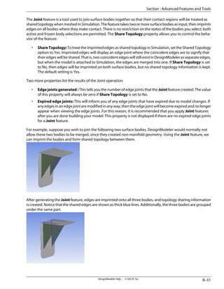 The Joint feature is a tool used to join surface bodies together so that their contact regions will be treated as
sharedtopologywhenmeshedinSimulation.Thefeaturetakestwoormoresurfacebodiesasinput,thenimprints
edges on all bodies where they make contact. There is no restriction on the states of the bodies you select; both
active and frozen body selections are permitted. The Share Topology property allows you to control the beha-
vior of the feature:
• ShareTopology:To treat the imprinted edges as shared topology in Simulation, set the Shared Topology
option to Yes. Imprinted edges will display an edge joint where the coincident edges are to signify that
their edges will be shared. That is, two coincident edges will still exist in DesignModeler as separate edges,
but when the model is attached to Simulation, the edges are merged into one. If Share Topology is set
to No, then edges will be imprinted on both surface bodies, but no shared topology information is kept.
The default setting is Yes.
Two more properties list the results of the Joint operation:
• Edge joints generated : This tells you the number of edge joints that the Joint feature created. The value
of this property will always be zero if Share Topology is set to No.
• Expired edge joints: This will inform you of any edge joints that have expired due to model changes. If
any edges in an edge joint are modified in any way, then the edge joint will become expired and no longer
appear when viewing the edge joints. For this reason, it is recommended that you apply Joint features
after you are done building your model. This property is not displayed if there are no expired edge joints
for a Joint feature.
For example, suppose you wish to join the following two surface bodies. DesignModeler would normally not
allow these two bodies to be merged, since they created non-manifold geometry. Using the Joint feature, we
can imprint the bodies and form shared topology between them.
After generating the Joint feature, edges are imprinted onto all three bodies, and topology sharing information
is created. Notice that the shared edges are shown as thick blue lines. Additionally, the three bodies are grouped
under the same part.
8–51
DesignModeler Help . . © SAS IP, Inc.
Section : Advanced Features and Tools
 