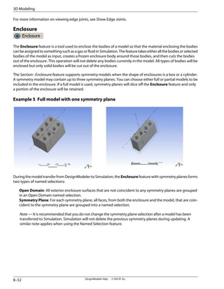 For more information on viewing edge joints, see Show Edge Joints.
Enclosure
The Enclosure feature is a tool used to enclose the bodies of a model so that the material enclosing the bodies
canbeassignedtosomethingsuchasagasorfluidinSimulation.Thefeaturetakeseitherallthebodiesorselected
bodies of the model as input, creates a frozen enclosure body around those bodies, and then cuts the bodies
out of the enclosure. This operation will not delete any bodies currently in the model. All types of bodies will be
enclosed but only solid bodies will be cut out of the enclosure.
The Section : Enclosure feature supports symmetry models when the shape of enclosures is a box or a cylinder.
A symmetry model may contain up to three symmetry planes. You can choose either full or partial models to be
included in the enclosure. If a full model is used, symmetry planes will slice off the Enclosure feature and only
a portion of the enclosure will be retained.
Example 5 Full model with one symmetry plane
During the model transfer from DesignModeler to Simulation, the Enclosure feature with symmetry planes forms
two types of named selections:
Open Domain: All exterior enclosure surfaces that are not coincident to any symmetry planes are grouped
in an Open Domain named selection.
Symmetry Plane: For each symmetry plane, all faces, from both the enclosure and the model, that are coin-
cident to the symmetry plane are grouped into a named selection.
Note — It is recommended that you do not change the symmetry plane selection after a model has been
transferred to Simulation. Simulation will not delete the previous symmetry planes during updating. A
similar note applies when using the Named Selection feature.
DesignModeler Help . . © SAS IP, Inc.
8–52
3D Modeling
 