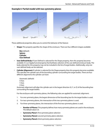 Example 6 Partial model with two symmetry planes
These additional properties allow you to control the behavior of the feature:
• Shape: This property specifies the shape of the enclosure. There are four different shapes available:
Box (default)
Sphere
Cylinder
User Defined
• User Defined Body: If User Defined is selected for the Shape property, then this property becomes
available. It is an Apply/Cancel property that facilitates selection of the user defined enclosure body. The
body selected for this property may not be included in the list of target bodies. Additionally, only one
user-defined body can be selected.
• Cylinder Alignment: If cylinder is selected for the Shape property then this property becomes available.
This specifies the cylinder axis of the bounding cylinder surrounding the target bodies. There are four
different alignments the cylinder can have:
Automatic (default)
X-Axis
Y-Axis
Z-Axis
Automatic alignment will align the cylinder axis in the largest direction (X, Y, or Z) of the bounding box
surrounding the target bodies.
For the enclosure with symmetry planes, the following rules are applied for automatic alignment:
1. For one symmetry plane, the largest dimension of the bounding box for the target bodies is used.
2. For two symmetry planes, the intersection of the two symmetry planes is used.
3. For three symmetry planes, the intersection of the first two symmetry planes is used.
– Number of Planes: This property defines how many symmetry planes are used in the enclosure.
The default value is 0.
– Symmetry Plane1: first symmetry plane selection
– Symmetry Plane2: second symmetry plane selection
– Symmetry Plane3: third symmetry plane selection
8–53
DesignModeler Help . . © SAS IP, Inc.
Section : Advanced Features and Tools
 