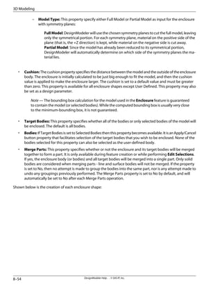 – Model Type: This property specify either Full Model or Partial Model as input for the enclosure
with symmetry planes:
FullModel: DesignModeler will use the chosen symmetry planes to cut the full model, leaving
only the symmetrical portion. For each symmetry plane, material on the positive side of the
plane (that is, the +Z direction) is kept, while material on the negative side is cut away.
Partial Model: Since the model has already been reduced to its symmetrical portion,
DesignModeler will automatically determine on which side of the symmetry planes the ma-
terial lies.
• Cushion: The cushion property specifies the distance between the model and the outside of the enclosure
body. The enclosure is initially calculated to be just big enough to fit the model, and then the cushion
value is applied to make the enclosure larger. The cushion is set to a default value and must be greater
than zero. This property is available for all enclosure shapes except User Defined. This property may also
be set as a design parameter.
Note — The bounding box calculation for the model used in the Enclosure feature is guaranteed
to contain the model (or selected bodies). While the computed bounding box is usually very close
to the minimum-bounding box, it is not guaranteed.
• Target Bodies: This property specifies whether all of the bodies or only selected bodies of the model will
be enclosed. The default is all bodies.
• Bodies:IfTargetBodiesissettoSelectedBodiesthenthispropertybecomesavailable.ItisanApply/Cancel
button property that facilitates selection of the target bodies that you wish to be enclosed. None of the
bodies selected for this property can also be selected as the user-defined body.
• Merge Parts: This property specifies whether or not the enclosure and its target bodies will be merged
together to form a part. It is only available during feature creation or while performing Edit Selections.
If yes, the enclosure body (or bodies) and all target bodies will be merged into a single part. Only solid
bodies are considered when merging parts - line and surface bodies will not be merged. If the property
is set to No, then no attempt is made to group the bodies into the same part, nor is any attempt made to
undo any groupings previously performed. The Merge Parts property is set to No by default, and will
automatically be set to No after each Merge Parts operation.
Shown below is the creation of each enclosure shape:
DesignModeler Help . . © SAS IP, Inc.
8–54
3D Modeling
 
