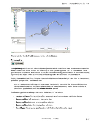 Then create the User Defined Enclosure over the selected bodies.
Symmetry
The Symmetry feature is a tool used to define a symmetry model. The feature takes either all the bodies or se-
lected bodies of the model as input and accepts up to three symmetry planes. You can choose either full or
partial models to work with. If a full model is used, the selected symmetry planes will slice off the model and only
a portion of the model will be retained. The valid body types for this feature are surface and solid.
During the model transfer from DesignModeler to Simulation, the faces and edges coincident to the symmetry
planes are grouped into a named selection.
Note — It is recommended that you do not change the symmetry plane selection after a model has been
transferred to Simulation. Simulation will not delete the previous symmetry planes during updating. A
similar note applies when using the Named Selection feature.
The following properties allow you to control the behavior of the feature:
• Number of Planes: This property defines how many symmetry planes are used in the feature.
• Symmetry Plane1: first symmetry plane selection.
• Symmetry Plane2: second symmetry plane selection.
• Symmetry Plane3: third symmetry plane selection.
• Model Type: This property specifies either Full Model or Partial Model as input.
8–57
DesignModeler Help . . © SAS IP, Inc.
Section : Advanced Features and Tools
 