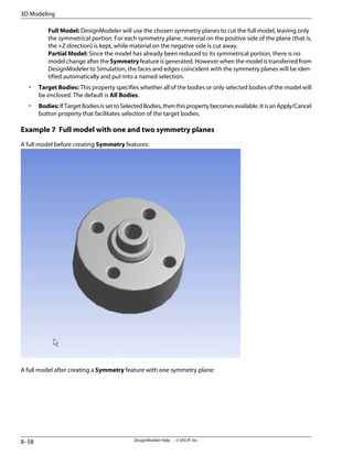 Full Model: DesignModeler will use the chosen symmetry planes to cut the full model, leaving only
the symmetrical portion. For each symmetry plane, material on the positive side of the plane (that is,
the +Z direction) is kept, while material on the negative side is cut away.
Partial Model: Since the model has already been reduced to its symmetrical portion, there is no
model change after the Symmetry feature is generated. However when the model is transferred from
DesignModeler to Simulation, the faces and edges coincident with the symmetry planes will be iden-
tified automatically and put into a named selection.
• Target Bodies: This property specifies whether all of the bodies or only selected bodies of the model will
be enclosed. The default is All Bodies.
• Bodies:IfTargetBodiesissettoSelectedBodies,thenthispropertybecomesavailable.ItisanApply/Cancel
button property that facilitates selection of the target bodies.
Example 7 Full model with one and two symmetry planes
A full model before creating Symmetry features:
A full model after creating a Symmetry feature with one symmetry plane:
DesignModeler Help . . © SAS IP, Inc.
8–58
3D Modeling
 