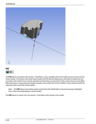 Fill
The Fill feature is located in the Section : Tools Menu, and is available when the model consists of active and/or
frozen bodies. This feature will create frozen bodies that fill selected depressions and holes in bodies that are
currently in the model. Faces must be selected such that they surround each of the cavities that are to be filled.
When the feature is generated, the bodies already in the model will not be modified. Frozen bodies that fill the
selected cavities and holes will be added.
Note—TheFillfeaturemayonlybeusedinconjunctionwithsolidbodies.Awarningmessageisdisplayed
if you select faces belonging to surface bodies.
The Fill feature is chosen from the Section : Tools Menu with a body in the model:
DesignModeler Help . . © SAS IP, Inc.
8–60
3D Modeling
 