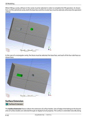 When Filling a cavity, all faces in the cavity must be selected in order to complete the Fill operation. As shown
here, to Fill a cylindrical cavity, both the base face and the circular face must be selected, otherwise the operation
will fail.
In the case of a rectangular cavity, five faces must be selected: the base face, and each of the four side faces as
shown here.
Surface Extension
The Surface Extension feature allows the extension of surface bodies. Sets of edges that belong to the bound-
aries of surface bodies are selected through an Apply/Cancel property. The surface is extended naturally along
DesignModeler Help . . © SAS IP, Inc.
8–62
3D Modeling
 