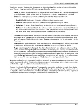 the selected edge set. The extension distance can be determined by a fixed number or by a set of bounding
faces. There are five properties that define the Surface Extension feature:
• Edges: An Apply/Cancel property that facilitates the selection of the edge sets. The selected edges must
be on the boundary of the surface. Edges on the interior of the surface body cannot be extended.
• Extent: This property has four options for defining the extent of the surface extension:
– Fixed (default): Fixed means the surface will be extended an exact amount.
– To Faces: To Faces means the surface will be extended up to a bounding set of faces.
– To Surface: To Surface allows the surface to be extended up to a single face's unbounded surface.
– To Next: To Next will extend the selected surfaces up to the first encountered faces which fully bound
the extension. This operation is similar to the To Faces option except the user is not required to select
the target faces. This is most useful when joining surface bodies in an assembly.
• Distance: This property defines the distance to extend the surface. Its value must be greater than zero or
an error will occur. The extension is performed along the direction perpendicular to the selected edge
set. It only appears if the Fixed extent is chosen. The value in this property may be promoted to a Design
Parameter.
• Faces:AnApply/Cancelpropertythatallowsselectionoffaces.Theextendedsurfacemustbefullybounded
by the selected faces to succeed. This property only appears if the To Faces extent is chosen.
• Target Face: An Apply/Cancel property that allows the selection of a face to be used as the bounding
surface. In this case a single target face is selected and its underlying (and possibly unbounded) surface
is used as the extent. The underlying surface must fully intersect the extruded profile or an error will result.
Also, note that some Non-Uniform Rational B-Splines (NURBS) target faces cannot be extended. In those
cases, the Surface Extension feature may fail if the extension is not fully bounded by the selected target
face's surface. This property only appears if the Section : To Surface Type extent is chosen.
Note that not all surfaces are extendable. Sometimes parametric surfaces twist awkwardly or become self inter-
secting when extended. Since the extension distance is measured perpendicular to the edge set, one must be
careful that the edges do not become twisted when extended.
Consider the ellipse in the following picture. The gray surface is extended, producing the result shown by the
blue surface. After extending the surface along the elliptical edge, the resulting edge after the extension is not
an ellipse, but rather a parametric curve. Had this surface been extended any further, the resulting edge would
have become self-intersecting, causing the surface extension operation to fail.
8–63
DesignModeler Help . . © SAS IP, Inc.
Section : Advanced Features and Tools
 