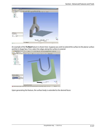An example of the To Next feature is shown here. Suppose you wish to extend the surface to the planar surface
and the U-shape face. First, select the edges along the surface to extend:
Upon generating the feature, the surface body is extended to the desired faces:
8–67
DesignModeler Help . . © SAS IP, Inc.
Section : Advanced Features and Tools
 