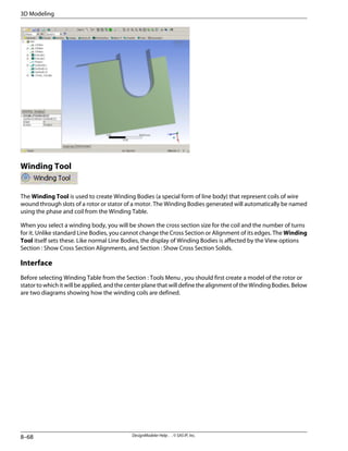 Winding Tool
The Winding Tool is used to create Winding Bodies (a special form of line body) that represent coils of wire
wound through slots of a rotor or stator of a motor. The Winding Bodies generated will automatically be named
using the phase and coil from the Winding Table.
When you select a winding body, you will be shown the cross section size for the coil and the number of turns
for it. Unlike standard Line Bodies, you cannot change the Cross Section or Alignment of its edges. The Winding
Tool itself sets these. Like normal Line Bodies, the display of Winding Bodies is affected by the View options
Section : Show Cross Section Alignments, and Section : Show Cross Section Solids.
Interface
Before selecting Winding Table from the Section : Tools Menu , you should first create a model of the rotor or
stator to which it will be applied, and the center plane that will define the alignment of the Winding Bodies. Below
are two diagrams showing how the winding coils are defined.
DesignModeler Help . . © SAS IP, Inc.
8–68
3D Modeling
 