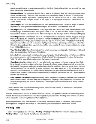 played, you will be able to see what was read from the file. A Winding Table File is not required. You may
enter the winding data manually.
• Number of Slots: This is used to compute the location of all the other slots. This value must be the same
as that in the Winding Table. This value is initially 0, so the property shows as “Invalid”. A value greater
than 1 must be entered. If you enter a Winding Table File, this value is set from the “SLOTS n” record in
that file. If this value is changed, it resets all slot angles to be equally spaced around a full circle (see Slot
Angles below).
• Stack Length: This is the distance between the ends of the rotor or stator. The actual length of the coil
edges that go through a slot will be this length plus the clearance value added at each end.
• Slot Angle: This is the counterclockwise (CCW) angle from the X-axis of the Center Plane to a radius line
from the origin of the Center Plane through the center of Slot 1. If there is a Skew Angle, it is important
to understand that this value is measured at the central plane. (For the angle of other slots, see Slot Angles.)
• Skew Angle: If this is zero, the coils will go in a direction normal to the central plane as they pass through
the In and Out slots. If it is not zero, the location at the top and bottom of the rotor or stator will be mod-
ified by half the Skew Angle, counterclockwise at the top and clockwise (CW) at the bottom. In fact, the
top and bottom of the coil will be modified slightly more than that as the angle continues to “skew” the
Clearance distance beyond the top and bottom of the rotor or stator. The skew angle must be in the range
from -12.0 to 12.0 degrees.
• View Winding Table: The default for this is Yes, which means you want to display the Winding Table and
allow it to be edited via the Winding Table Editor.
• Refresh: This is automatically set to Yes when you change the Winding Table File, or the Number of Slots
(since that must agree with the value in the Winding Table). When this value is Yes, then the Winding
Table File will be parsed for its values when the feature is generated.
• Clash Detection: When this is set to Yes and solid bodies are selected in the next property, then Clash
Detection will be performed during Section : Generate. The SlotIn portion of each coil will be tested for
clashes with the selected bodies. If the radius for the SlotOut is different than that for the SlotIn, then the
SlotOut portion of the coil will also be tested for clashes. If no body is selected, or this property is set to
No, then no clash detection is done for the coils. However, you will still be warned of a possible clash at
the ends if the clearance for a coil is not larger than half of the width specified for that coil. Clashes between
coils are not looked for.
• Body for Clash Detection: This property is only seen if the previous property is set to Yes. This allows the
selection of bodies for the clash detection. If the previous property is set to Yes and no solid bodies are
selected, this property will show as Invalid, and a warning will be issued for the feature during Section :
Generate.
Note — As with other features, the Winding Bodies are not actually created, or the Winding Table parsed
until you select Section : Generate.
Note that standard Cross Sections as created under the Section : Concept Menu are not used for Winding bodies.
Instead, the cross section information for a Winding Body is provided in the Winding Table for each coil. These
values are used in a similar way to standard Cross Sections.
When DesignModeler parts are transferred to Simulation, information is sent to Simulation identifying the
Winding Bodies, along with the Number of Turns and the special cross section information needed.
Winding Table
To create winding bodies, you will need a Winding Table to provide information needed for each coil. The
Winding Table is a ".txt" file with the following characteristics:
DesignModeler Help . . © SAS IP, Inc.
8–70
3D Modeling
 