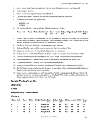 1. After a pound sign '#', everything else on that line is considered a comment and is ignored.
2. Empty lines are ignored.
3. Values on a line are separated by spaces and/or tabs.
4. Keywords are not case sensitive. Version, version, VERSION, VeRsIoN are all valid.
5. At the top of the file are two special lines:
VERSION 10.0
SLOTS 8
6. The primary data lines must contain the following columns, in order:
Rotate
Ends
Width
Length
CSType
Radius-
Out
Radius-
In
Clear-
ance
Rout-
ing
SlotOut
SlotIn
Turns
Coil
Phase
7. Phase is a text string with no spaces/tabs in it. It is limited to 20 characters. The phase and coil are used
to maintain persistence for the winding bodies. If you modify the phases or coils, it is possible that other
features dependent on this feature may not generate successfully.
8. Coil, Turns, SlotIn, and SlotOut are integer values greater than zero
9. SlotIn and SlotOut must be different and not greater than the number of slots
10. A data line with the same Phase and Coil of a previous line is an error.
11. Routing must be STRAIGHT or ARC (or 0/1). This is how the connections between slots are made.
12. Clearance is the distance above and below the 'Stack Length' (see below) for the connections
13. RadiusIn and RadiusOut are the radius values to the center of the cross section within a slot.
14. CSType must be RECT. Currently this is the only value allowed here.
15. Length is the size of the cross section in the direction of a radius from the axis through the slot
16. Half the Width must be smaller than the Clearance or you will get a Warning of a possible Clash between
the connection and the end of the rotor/stator
17. Rotate Ends is an optional column with values of Yes/No (1/0 are also accepted). If Yes (or 1), this will
rotate the alignment of the connections between slots by 90°. This can be useful for coils that connect
slots on opposite sides of the winding (near 180° apart).
Sample Winding Table File
VERSION 10.0
SLOTS 8
#Sample Winding Table with 8 slots
#Format is:
Rotate
Ends
Width
Length
CSType
Radiu-
sOut
Radius-
In
Clear-
ance
Routing
SlotOut
SlotIn
Turns
Coil
#Phase
Yes
1.0
2.0
RECT
8.0
8.0
0.6
Straight
1
6
50
1
A
Yes
1.0
2.0
RECT
8.0
8.0
0.6
Straight
2
7
50
2
A
Yes
1.0
2.0
RECT
9.0
8.0
0.6
Straight
3
8
50
3
A
No
1.5
2.5
RECT
9.0
9.0
0.76
Straight
2
5
50
1
B
8–71
DesignModeler Help . . © SAS IP, Inc.
Section : Advanced Features and Tools
 