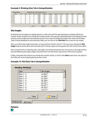 Example 9 Winding Data Tab in DesignModeler
Slot Angles
By default, the slot angles are equally spaced in a full circle, with the spacing based on dividing 360 by the
number of slots. Anytime you change the number of slots, this spacing is adjusted based on the above formula,
and any custom angles you have entered are lost. If you want to change the angles, then when the Winding
Table is being displayed via View Winding Table, you can click on the Slot Data tab to view the slot angles.
Here, you will see the angle of each slot, as measured from the first slot (S1). This way, if you change the Slot
Angle property, all the other slots will rotate with it. All slot angles must be greater than 0.0° and less than 360.0°.
Also, to preserve the numbering order, slot angles must always be greater than the previous slot angle and less
than the following slot angle. Angles entered that do not meet these requirements will not be accepted.
Finally, remember that anytime you change the number of slots, or click on the Clear button here, the values in
this table will revert to equal spacing around a circle.
Example 10 Slot Data Tab in DesignModeler
Pattern
8–73
DesignModeler Help . . © SAS IP, Inc.
Section : Advanced Features and Tools
 