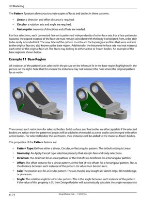 The Pattern fgeature allows you to create copies of faces and bodies in three patterns:
• Linear: a direction and offset distance is required.
• Circular: a rotation axis and angle are required.
• Rectangular: two sets of directions and offsets are needed.
For face selections, each connected face set is patterned independently of other face sets. For a face pattern to
succeed, the copied instance of the face set must remain coincident with the body it originated from, or be able
to be easily extended to it. The new faces of the pattern must touch the topological entities that were incident
to the original face set, also known as the base region. Additionally, the instances for face sets may not intersect
each other or the original face set. The faces may belong to either active or frozen bodies. An example of the
base region is shown below.
Example 11 Base Region
All instances of the pattern faces selected in the picture on the left must lie in the base region highlighted in the
picture on the right. Note that this means the instances may not intersect the hole where the original pattern
faces reside.
There are no such restrictions for selected bodies. Solid, surface, and line bodies are all acceptable. If the selected
bodies are active, then the patterned copies will be added to the model as active bodies and merged with other
active bodies. For selected bodies that are frozen, their instances will be added to the model as frozen bodies.
The properties of the Pattern feature are:
• Pattern Type: Defines either a Linear, Circular, or Rectangular pattern. The default setting is Linear.
• Geometry: An Apply/Cancel type selection property that accepts face and body selections.
• Direction: The direction for a Linear pattern, or the first of two directions for a Rectangular pattern.
• Offset: The offset distance for a Linear pattern, or the first of two offsets for a Rectangular pattern. This is
the distance between each instance of the pattern. Its value must be non-zero.
• Axis: The rotation axis for a Circular pattern. The axis may be any straight 2D sketch edge, 3D model edge,
or plane axis.
• Angle: The rotation angle for a Circular pattern. This is the angle between each instance of the pattern.
If the value of this property is 0°, then DesignModeler will automatically calculate the angle necessary to
DesignModeler Help . . © SAS IP, Inc.
8–74
3D Modeling
 