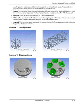 evenly space the patterns about the rotation axis, and you will see “Evenly Spaced” indicated in the
property instead of a numerical value. The default value for Angle is 0°.
• Copies: The number of copies to create for Linear and Circular patterns. For Rectangular patterns this is
the number of copies to create in the first direction. Its value must be positive. The default value is 1.
• Direction 2: The second of two directions for a Rectangular pattern.
• Offset 2: The second of two offset distances for a Rectangular pattern. This is the distance between each
instance of the pattern in the second direction. Its value must be non-zero.
• Copies 2: The number of copies to create in the second direction for Rectangular patterns. Its value must
be positive. The default value is 1.
Example 12 Linear patterns
Example 13 Circular patterns
8–75
DesignModeler Help . . © SAS IP, Inc.
Section : Advanced Features and Tools
 