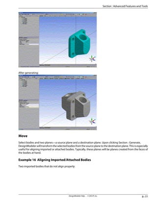 After generating:
Move
Select bodies and two planes—a source plane and a destination plane. Upon clicking Section : Generate,
DesignModelerwilltransformtheselectedbodiesfromthesourceplanetothedestinationplane.Thisisespecially
useful for aligning imported or attached bodies. Typically, these planes will be planes created from the faces of
the bodies at hand.
Example 16 Aligning Imported/Attached Bodies
Two imported bodies that do not align properly:
8–77
DesignModeler Help . . © SAS IP, Inc.
Section : Advanced Features and Tools
 