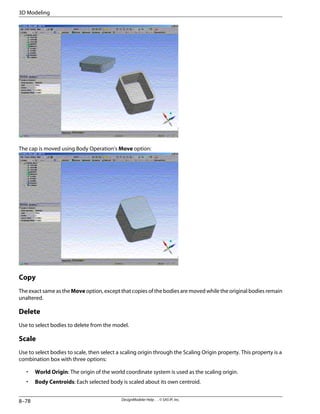 The cap is moved using Body Operation's Move option:
Copy
The exact same as the Move option, except that copies of the bodies are moved while the original bodies remain
unaltered.
Delete
Use to select bodies to delete from the model.
Scale
Use to select bodies to scale, then select a scaling origin through the Scaling Origin property. This property is a
combination box with three options:
• World Origin: The origin of the world coordinate system is used as the scaling origin.
• Body Centroids: Each selected body is scaled about its own centroid.
DesignModeler Help . . © SAS IP, Inc.
8–78
3D Modeling
 