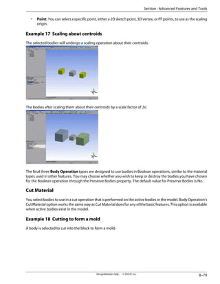 • Point: You can select a specific point, either a 2D sketch point, 3D vertex, or PF points, to use as the scaling
origin.
Example 17 Scaling about centroids
The selected bodies will undergo a scaling operation about their centroids:
The bodies after scaling them about their centroids by a scale factor of 2x:
The final three Body Operation types are designed to use bodies in Boolean operations, similar to the material
types used in other features. You may choose whether you wish to keep or destroy the bodies you have chosen
for the Boolean operation through the Preserve Bodies property. The default value for Preserve Bodies is No.
Cut Material
You select bodies to use in a cut operation that is performed on the active bodies in the model. Body Operation's
Cut Material option works the same way as Cut Material does for any of the basic features. This option is available
when active bodies exist in the model.
Example 18 Cutting to form a mold
A body is selected to cut into the block to form a mold:
8–79
DesignModeler Help . . © SAS IP, Inc.
Section : Advanced Features and Tools
 