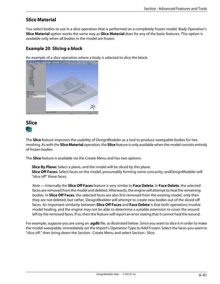Slice Material
You select bodies to use in a slice operation that is performed on a completely frozen model. Body Operation's
Slice Material option works the same way as Slice Material does for any of the basic features. This option is
available only when all bodies in the model are frozen.
Example 20 Slicing a block
An example of a slice operation where a body is selected to slice the block:
Slice
The Slice feature improves the usability of DesignModeler as a tool to produce sweepable bodies for hex
meshing. As with the SliceMaterial operation, the Slice feature is only available when the model consists entirely
of frozen bodies.
The Slice feature is available via the Create Menu and has two options:
Slice By Plane: Select a plane, and the model will be sliced by this plane.
Slice Off Faces: Select faces on the model, presumably forming some concavity; andDesignModeler will
“slice off” these faces.
Note — Internally the Slice Off Faces feature is very similar to Face Delete. In Face Delete, the selected
faces are removed from the model and deleted. Afterwards, the engine will attempt to heal the remaining
bodies. In Slice Off Faces, the selected faces are also first removed from the existing model, only then
they are not deleted, but rather, DesignModeler will attempt to create new bodies out of the sliced-off
faces. An important similarity between Slice Off Faces and Face Delete is that both operations involve
model healing, and the engine may not be able to determine a suitable extension to cover the wound
left by the removed faces. If so, then the feature will report an error stating that it cannot heal the wound.
For example, suppose you are using an .agdb file, as illustrated below. Since you want to slice it in order to make
the model sweepable, immediately set the Import's Operation Type to Add Frozen. Select the faces you want to
“slice off,” then bring down the Section : Create Menu and select Section : Slice.
8–81
DesignModeler Help . . © SAS IP, Inc.
Section : Advanced Features and Tools
 