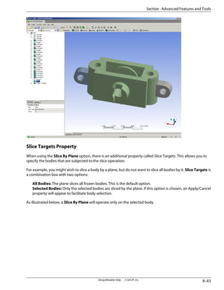 Slice Targets Property
When using the Slice By Plane option, there is an additional property called Slice Targets. This allows you to
specify the bodies that are subjected to the slice operation.
For example, you might wish to slice a body by a plane, but do not want to slice all bodies by it. Slice Targets is
a combination box with two options:
All Bodies: The plane slices all frozen bodies. This is the default option.
Selected Bodies: Only the selected bodies are sliced by the plane. If this option is chosen, an Apply/Cancel
property will appear to facilitate body selection.
As illustrated below, a Slice By Plane will operate only on the selected body.
8–83
DesignModeler Help . . © SAS IP, Inc.
Section : Advanced Features and Tools
 