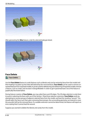 After generating the Slice feature, only the selected body got sliced.
Face Delete
Use the Face Delete feature to undo features such as blends and cuts by removing faces from the model and
then healing it to patch up the holes left behind by the removed faces. Face Delete can be used to remove un-
wantedfeaturesfromimportedmodels.Itcanbeusedfordefeaturingandrefeaturingofimportedmodels;remove
a feature, such as a hole, and recreate in DesignModeler in order to get it parameterized. Use of the feature is
graphically illustrated below.
During feature creation of Face Delete, you may select faces and 3D edges. The 3D edge selection is only there
to assist in selecting the faces with use of the Section : Flood Area selection extension. Face Delete works by
attempting to remove groups of adjacent selected faces from the model, and heal the resulting “wound.” You
should select the faces such that upon removing these groups, the surrounding geometry can extend to cover
the wound(s) left by the removed faces. If a suitable extension cannot be determined, the feature will report an
error stating that it cannot heal the wound.
Suppose you wanted to delete the blends and cavity from this model.
DesignModeler Help . . © SAS IP, Inc.
8–84
3D Modeling
 