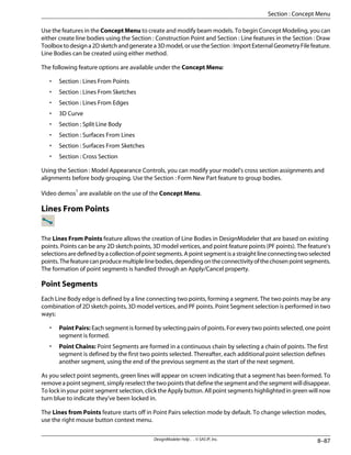 Use the features in the Concept Menu to create and modify beam models. To begin Concept Modeling, you can
either create line bodies using the Section : Construction Point and Section : Line features in the Section : Draw
Toolboxtodesigna2Dsketchandgeneratea3Dmodel,orusetheSection:ImportExternalGeometryFilefeature.
Line Bodies can be created using either method.
The following feature options are available under the Concept Menu:
• Section : Lines From Points
• Section : Lines From Sketches
• Section : Lines From Edges
• 3D Curve
• Section : Split Line Body
• Section : Surfaces From Lines
• Section : Surfaces From Sketches
• Section : Cross Section
Using the Section : Model Appearance Controls, you can modify your model's cross section assignments and
alignments before body grouping. Use the Section : Form New Part feature to group bodies.
Video demos1
are available on the use of the Concept Menu.
Lines From Points
The Lines From Points feature allows the creation of Line Bodies in DesignModeler that are based on existing
points. Points can be any 2D sketch points, 3D model vertices, and point feature points (PF points). The feature's
selectionsaredefinedbyacollectionofpointsegments.Apointsegmentisastraightlineconnectingtwoselected
points.Thefeaturecanproducemultiplelinebodies,dependingontheconnectivityofthechosenpointsegments.
The formation of point segments is handled through an Apply/Cancel property.
Point Segments
Each Line Body edge is defined by a line connecting two points, forming a segment. The two points may be any
combination of 2D sketch points, 3D model vertices, and PF points. Point Segment selection is performed in two
ways:
• Point Pairs: Each segment is formed by selecting pairs of points. For every two points selected, one point
segment is formed.
• Point Chains: Point Segments are formed in a continuous chain by selecting a chain of points. The first
segment is defined by the first two points selected. Thereafter, each additional point selection defines
another segment, using the end of the previous segment as the start of the next segment.
As you select point segments, green lines will appear on screen indicating that a segment has been formed. To
remove a point segment, simply reselect the two points that define the segment and the segment will disappear.
To lock in your point segment selection, click the Apply button. All point segments highlighted in green will now
turn blue to indicate they've been locked in.
The Lines from Points feature starts off in Point Pairs selection mode by default. To change selection modes,
use the right mouse button context menu.
8–87
DesignModeler Help . . © SAS IP, Inc.
Section : Concept Menu
 