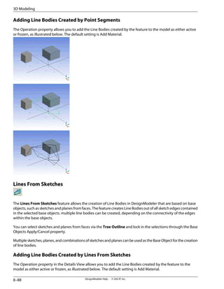 Adding Line Bodies Created by Point Segments
The Operation property allows you to add the Line Bodies created by the feature to the model as either active
or frozen, as illustrated below. The default setting is Add Material.
Lines From Sketches
The Lines From Sketches feature allows the creation of Line Bodies in DesignModeler that are based on base
objects, such as sketches and planes from faces. The feature creates Line Bodies out of all sketch edges contained
in the selected base objects. multiple line bodies can be created, depending on the connectivity of the edges
within the base objects.
You can select sketches and planes from faces via the Tree Outline and lock in the selections through the Base
Objects Apply/Cancel property.
Multiplesketches,planes,andcombinationsofsketchesandplanescanbeusedastheBaseObjectforthecreation
of line bodies.
Adding Line Bodies Created by Lines From Sketches
The Operation property in the Details View allows you to add the Line Bodies created by the feature to the
model as either active or frozen, as illustrated below. The default setting is Add Material.
DesignModeler Help . . © SAS IP, Inc.
8–88
3D Modeling
 
