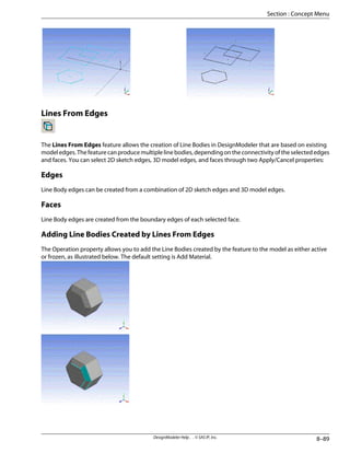 Lines From Edges
The Lines From Edges feature allows the creation of Line Bodies in DesignModeler that are based on existing
modeledges.Thefeaturecanproducemultiplelinebodies,dependingontheconnectivityoftheselectededges
and faces. You can select 2D sketch edges, 3D model edges, and faces through two Apply/Cancel properties:
Edges
Line Body edges can be created from a combination of 2D sketch edges and 3D model edges.
Faces
Line Body edges are created from the boundary edges of each selected face.
Adding Line Bodies Created by Lines From Edges
The Operation property allows you to add the Line Bodies created by the feature to the model as either active
or frozen, as illustrated below. The default setting is Add Material.
8–89
DesignModeler Help . . © SAS IP, Inc.
Section : Concept Menu
 