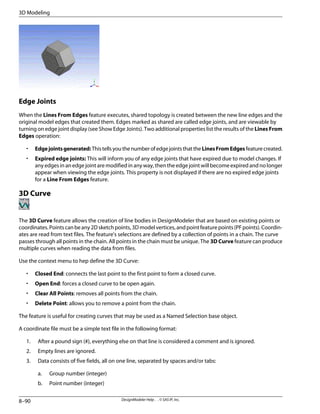 Edge Joints
When the Lines From Edges feature executes, shared topology is created between the new line edges and the
original model edges that created them. Edges marked as shared are called edge joints, and are viewable by
turning on edge joint display (see Show Edge Joints). Two additional properties list the results of the Lines From
Edges operation:
• Edgejointsgenerated:ThistellsyouthenumberofedgejointsthattheLinesFromEdgesfeaturecreated.
• Expired edge joints: This will inform you of any edge joints that have expired due to model changes. If
any edges in an edge joint are modified in any way, then the edge joint will become expired and no longer
appear when viewing the edge joints. This property is not displayed if there are no expired edge joints
for a Line From Edges feature.
3D Curve
The 3D Curve feature allows the creation of line bodies in DesignModeler that are based on existing points or
coordinates.Pointscanbeany2Dsketchpoints,3Dmodelvertices,andpointfeaturepoints(PFpoints).Coordin-
ates are read from text files. The feature's selections are defined by a collection of points in a chain. The curve
passes through all points in the chain. All points in the chain must be unique. The 3D Curve feature can produce
multiple curves when reading the data from files.
Use the context menu to hep define the 3D Curve:
• Closed End: connects the last point to the first point to form a closed curve.
• Open End: forces a closed curve to be open again.
• Clear All Points: removes all points from the chain.
• Delete Point: allows you to remove a point from the chain.
The feature is useful for creating curves that may be used as a Named Selection base object.
A coordinate file must be a simple text file in the following format:
1. After a pound sign (#), everything else on that line is considered a comment and is ignored.
2. Empty lines are ignored.
3. Data consists of five fields, all on one line, separated by spaces and/or tabs:
a. Group number (integer)
b. Point number (integer)
DesignModeler Help . . © SAS IP, Inc.
8–90
3D Modeling
 