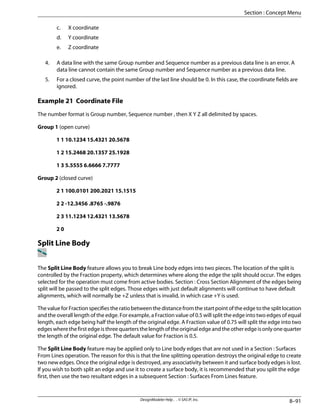 c. X coordinate
d. Y coordinate
e. Z coordinate
4. A data line with the same Group number and Sequence number as a previous data line is an error. A
data line cannot contain the same Group number and Sequence number as a previous data line.
5. For a closed curve, the point number of the last line should be 0. In this case, the coordinate fields are
ignored.
Example 21 Coordinate File
The number format is Group number, Sequence number , then X Y Z all delimited by spaces.
Group 1 (open curve)
1 1 10.1234 15.4321 20.5678
1 2 15.2468 20.1357 25.1928
1 3 5.5555 6.6666 7.7777
Group 2 (closed curve)
2 1 100.0101 200.2021 15.1515
2 2 -12.3456 .8765 -.9876
2 3 11.1234 12.4321 13.5678
2 0
Split Line Body
The Split Line Body feature allows you to break Line body edges into two pieces. The location of the split is
controlled by the Fraction property, which determines where along the edge the split should occur. The edges
selected for the operation must come from active bodies. Section : Cross Section Alignment of the edges being
split will be passed to the split edges. Those edges with just default alignments will continue to have default
alignments, which will normally be +Z unless that is invalid, in which case +Y is used.
The value for Fraction specifies the ratio between the distance from the start point of the edge to the split location
and the overall length of the edge. For example, a Fraction value of 0.5 will split the edge into two edges of equal
length, each edge being half the length of the original edge. A Fraction value of 0.75 will split the edge into two
edgeswherethefirstedgeisthreequartersthelengthoftheoriginaledgeandtheotheredgeisonlyonequarter
the length of the original edge. The default value for Fraction is 0.5.
The Split Line Body feature may be applied only to Line body edges that are not used in a Section : Surfaces
From Lines operation. The reason for this is that the line splitting operation destroys the original edge to create
two new edges. Once the original edge is destroyed, any associativity between it and surface body edges is lost.
If you wish to both split an edge and use it to create a surface body, it is recommended that you split the edge
first, then use the two resultant edges in a subsequent Section : Surfaces From Lines feature.
8–91
DesignModeler Help . . © SAS IP, Inc.
Section : Concept Menu
 