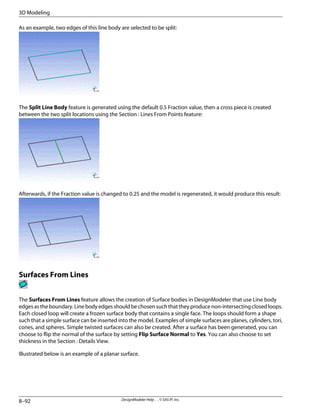 As an example, two edges of this line body are selected to be split:
The Split Line Body feature is generated using the default 0.5 Fraction value, then a cross piece is created
between the two split locations using the Section : Lines From Points feature:
Afterwards, if the Fraction value is changed to 0.25 and the model is regenerated, it would produce this result:
Surfaces From Lines
The Surfaces From Lines feature allows the creation of Surface bodies in DesignModeler that use Line body
edges as the boundary. Line body edges should be chosen such that they produce non-intersecting closed loops.
Each closed loop will create a frozen surface body that contains a single face. The loops should form a shape
such that a simple surface can be inserted into the model. Examples of simple surfaces are planes, cylinders, tori,
cones, and spheres. Simple twisted surfaces can also be created. After a surface has been generated, you can
choose to flip the normal of the surface by setting Flip Surface Normal to Yes. You can also choose to set
thickness in the Section : Details View.
Illustrated below is an example of a planar surface.
DesignModeler Help . . © SAS IP, Inc.
8–92
3D Modeling
 