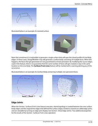 Illustrated below is an example of a twisted surface.
Note that sometimes it is impossible to generate a single surface that will span the closed profile of Line Body
edges. In these cases, DesignModeler may still generate a surface body consisting of multiple faces. When this
happens, the faces that get generated are not guaranteed to remain persistent. By modifying the source edges
used in the feature, there is no guarantee that the same number of faces will get created or stay in the same
location on the Line Body. The Surfaces From Lines feature will be marked with a warning alerting you of this
occurrence.
Illustrated below is an example of a Surface Body containing multiple, non-persistent faces.
Edge Joints
When the Section : Surfaces From Lines feature executes, shared topology is created between the new surface
body edges and the original line edges that defined the surface. Edges marked as shared are called edge joints,
and are viewable by turning on edge joint display (see Section : Show Edge Joints). Two additional properties
list the results of the Section : Surfaces From Lines operation:
8–93
DesignModeler Help . . © SAS IP, Inc.
Section : Concept Menu
 