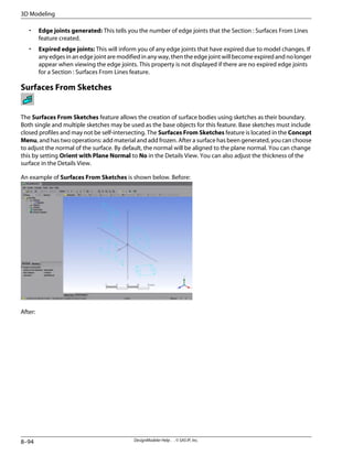 • Edge joints generated: This tells you the number of edge joints that the Section : Surfaces From Lines
feature created.
• Expired edge joints: This will inform you of any edge joints that have expired due to model changes. If
any edges in an edge joint are modified in any way, then the edge joint will become expired and no longer
appear when viewing the edge joints. This property is not displayed if there are no expired edge joints
for a Section : Surfaces From Lines feature.
Surfaces From Sketches
The Surfaces From Sketches feature allows the creation of surface bodies using sketches as their boundary.
Both single and multiple sketches may be used as the base objects for this feature. Base sketches must include
closed profiles and may not be self-intersecting. The Surfaces From Sketches feature is located in the Concept
Menu, and has two operations: add material and add frozen. After a surface has been generated, you can choose
to adjust the normal of the surface. By default, the normal will be aligned to the plane normal. You can change
this by setting Orient with Plane Normal to No in the Details View. You can also adjust the thickness of the
surface in the Details View.
An example of Surfaces From Sketches is shown below. Before:
After:
DesignModeler Help . . © SAS IP, Inc.
8–94
3D Modeling
 