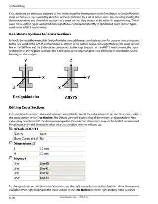Cross sections are attributes assigned to line bodies to define beam properties in Simulation. In DesignModeler,
cross sections are represented by sketches and are controlled by a set of dimensions. You may only modify the
dimension values and dimension locations of a cross section; they are not to be edited in any other way. The el-
even cross section types supported in DesignModeler correspond directly to specialized beam section types
used in the ANSYS environment.
Coordinate Systems for Cross Sections
It should be noted however, that DesignModeler uses a different coordinate system for cross sections compared
to the one used in the ANSYS environment, as shown in the picture below. In DesignModeler, the cross section
lies in the XYPlane and the Z direction corresponds to the edge tangent. In the ANSYS environment, the cross
section lies in the YZ plane and uses the X direction as the edge tangent. This difference in orientation has no
bearing on the analysis.
Editing Cross Sections
Cross section dimension values and locations are editable. To edit the value of a cross section dimension, select
the cross section in the Tree Outline. The Details View will display a list of dimensions as shown below. New
values may be entered into the dimension properties. Cross section dimensions may not be deleted nor renamed.
If you input an invalid dimension value for a cross section, an error will pop up.
To change a cross section dimension's location, use the right mouse button option, Section : Move Dimensions,
available when right clicking on the cross section in the Tree Outline or when right clicking in the graphics
DesignModeler Help . . © SAS IP, Inc.
8–96
3D Modeling
 