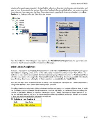 window when viewing a cross section. DesignModeler will enter a dimension moving state, identical to the tool
used to move dimensions in the Section : Dimensions Toolbox in Sketching Mode. When you are done moving
dimensions on the cross section, the Move Dimensions state is ended by clicking on another item in the Tree
Outline or by clicking the Section : New Selection button.
Note that for Section : User Integrated cross sections, the Move Dimensions option does not appear because
there is no sketch representation for cross sections of this type.
Cross Section Assignment
To assign a cross section to a line body, first select the line body in the TreeOutline. In the Details View will appear
a Cross Section property. At first, all line bodies will have no cross sections until you assign them. When a line
body has no cross section assigned to it, the Cross Section property will appear in yellow as “Not Selected.” Next
select the cross section to be assigned to the selected line body from the drop-down menu available in the Details
View. The drop-down menu will display all the cross section nodes added to the Tree Outline.
Note that the check mark on a line body will be yellow if no Cross Section is assigned or if a default alignment is
being used. The check mark will be red if the alignment is invalid.
To make cross section assignment faster, you can also assign cross sections to multiple bodies at once. By using
the [Ctrl] key or by using box selection, you can select multiple line bodies. In the Details View, you will see the
number of line bodies selected at the top of the property group. Though the properties shown are specific to
the first line body selected, the cross section assignment will apply to all selected bodies. Below is an example
of what you would see when four line bodies are selected.
8–97
DesignModeler Help . . © SAS IP, Inc.
Section : Concept Menu
 