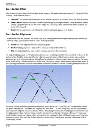 Cross Section Offset
After assigning a cross section to a line body, a new property will appear where you can specify the type of offset
to apply. There are three choices:
• Centroid: The cross section is centered on the edge according to its centroid. This is the default setting.
• Shear Center: The cross section is centered on the edge according to its shear center. Note that for this
setting, DesignModeler draws the body's edges the same way it does for Centroid. When analyzed, the
shear center is used.
• Origin: The cross section is not offset and is taken exactly as it appears in its sketch.
Cross Section Alignment
Once cross sections are assigned and offset, they must be aligned to ensure they have the proper orientation.
Line body edges appear as one of three colors in DesignModeler:
• Violet: line body edge has no cross section assigned.
• Black: line body edge has a cross section assigned and a valid orientation.
• Red: line body edge has a cross section assigned, but an invalid orientation.
For black line body edges, you'll notice that each one has a small alignment triad shown with it, as shown in the
picture below. The blue arrow identifies the edge's tangent direction, while the green arrow represents the
alignment vector. It is this green arrow that defines the +Y direction of the cross section on the edge. The green
arrow is defined by a reference direction, which is set through an Apply/Cancel property for line body edges. A
linebodyedge'salignmentbecomesinvalidwhenitsreferencedirectionisparalleltotheedge'stangentdirection.
By default, initially all line body edges are aligned in either the global +Z direction, or if that would be invalid,
the global +Y direction. The text for this property will indicate if +Z or +Y is being used and will be colored if a
valid alignment edge has not been selected. While a default alignment results in valid edge orientation for most
line body edges, it does not necessarily mean the cross section is aligned in the desired manner. You should
check the alignment arrows of your edges or inspect the line bodies with their solid facet representation to ensure
that your cross sections have the desired alignment on the edges. See Viewing for more information on line
body display modes.
DesignModeler Help . . © SAS IP, Inc.
8–98
3D Modeling
 