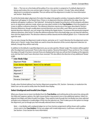 Note — The icon on a line body will be yellow if no cross section is assigned or if a default alignment is
being used (unless the cross section type is Section : Circular or Section : Circular Tube, where default
alignmentisconsideredacceptable).Theiconwillberedifthealignmentisinvalid.Formoreinformation
see Section : Body Status
Tosetthelinebodyedge'salignment,firstselecttheedgeinthegraphicswindow.ApropertycalledCrossSection
Alignment will appear in the Details View. If there is no alignment direction defined for the edge, then the
property will appear in yellow as “Not Selected”. Activating the Apply/Cancel buttons of this property will place
you in an alignment selection mode, where you may select entities in the Tree Outline or from the graphics on
screen to define a reference direction. The reference direction may be any of the types described in Section :
Direction Reference, though usually plane normal directions are most often used. When you've selected the
desired direction reference, you can assign it by clicking the Apply button. To preserve the previously assigned
referencedirection,clickCancel.Toclearthereferencedirectionfromalinebodyedge,youcancleartheselection,
then click the Apply button. The direction reference will be cleared and the default global +Z or +Y direction will
again be used.
You can also change the Alignment mode to Vector, and enter an X, Y, and Z direction for the alignment vector.
When not in 'Vector' mode, these fields are used to show the direction of the current alignment selection (or
default), though they will be read-only.
In addition to the default or specified alignment, you can also specify a 'Rotate' angle. This rotation will be applied
after the alignment is processed. There is also now an option, 'Reverse Orientation?' If you set this to 'Yes,' it treats
theedgeasthoughithasbeenreversed.Ifyouaredisplayingthetriad,youwillseethatitdisplaysattheopposite
end, and that the X and Z axes directions have reversed. This also effects the direction of any additional 'Rotate'
angle.
Finally, when finished editing Cross Section Alignment properties, ESC, Section : Generate, or reselection the
Select icon can be used to easily clear the Details View display.
Select Unaligned and Invalid Line Edges
When you choose one or more Line Bodies from the Tree Outline, and nothing else at the same time, along with
the Hide and Suppress options, the right mouse button may present one or two additional options, Select Un-
aligned Line Edges and Select Invalid Line Edges. These options look through the Line Bodies you have selected
and place any unaligned or invalid edges it finds into the selection set. Then it takes you to the option to change
the alignment, just as though you had manually selected these Line Edges.
Note — Line Bodies with unaligned edges (or no Cross Section assignment) will be shown with a yellow
check mark in the Tree Outline. If it has any edges with invalid alignments, it will have a red indicator.
See Section : Cross Section for more information.
8–99
DesignModeler Help . . © SAS IP, Inc.
Section : Concept Menu
 