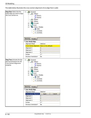 The table below illustrates the cross section alignment of an edge that is valid.
Step One: Select the line
body edge you wish to align
the cross section on.
Step Two: Activate the Ap-
ply/Cancel buttons for the
Cross Section Alignment
property.
DesignModeler Help . . © SAS IP, Inc.
8–100
3D Modeling
 