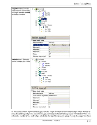 Step Three: Select the de-
sired direction reference by
clicking in the Tree Outline
or graphics window.
Step Four: Click the Apply
button to lock in your choice.
To make cross section alignment faster, you can also assign direction references to multiple edges at once. By
using the [Ctrl] key or by using box selection, you can select multiple line body edges. In the Details View, you
will see the number of line body edges selected at the top of the property group. Though the properties shown
8–101
DesignModeler Help . . © SAS IP, Inc.
Section : Concept Menu
 