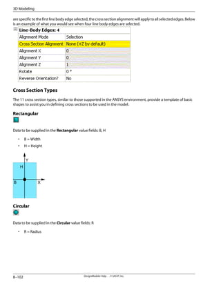 are specific to the first line body edge selected, the cross section alignment will apply to all selected edges. Below
is an example of what you would see when four line body edges are selected.
Cross Section Types
The 11 cross section types, similar to those supported in the ANSYS environment, provide a template of basic
shapes to assist you in defining cross sections to be used in the model.
Rectangular
Data to be supplied in the Rectangular value fields: B, H
• B = Width
• H = Height
B
H
Y
X
Circular
Data to be supplied in the Circular value fields: R
• R = Radius
DesignModeler Help . . © SAS IP, Inc.
8–102
3D Modeling
 