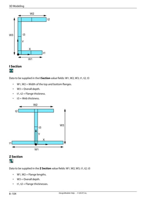 W1
W2
W3
t1
t2
t3
Y
X
I Section
Data to be supplied in the I Section value fields: W1, W2, W3, t1, t2, t3
• W1, W2 = Width of the top and bottom flanges.
• W3 = Overall depth.
• t1, t2 = Flange thickness.
• t3 = Web thickness.
W1
W2
W3
t1
t2
t3
Y
X
Z Section
Data to be supplied in the Z Section value fields: W1, W2, W3, t1, t2, t3
• W1, W2 = Flange lengths.
• W3 = Overall depth.
• t1, t2 = Flange thicknesses.
DesignModeler Help . . © SAS IP, Inc.
8–104
3D Modeling
 