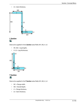 • t3 = Stem thickness.
W1
W2
W3
t1
t2
t3
Y
X
L Section
Data to be supplied in the L Section value fields: W1, W2, t1, t2
• W1, W2 = Leg lengths.
• t1, t2 = Leg thicknesses.
W1
W2
t1
t2
Y
X
T Section
Data to be supplied in the T Section value fields: W1, W2, t1, t2
• W1 = Flange width.
• W2 = Overall depth.
• t1 = Flange thickness.
• t2 = Stem thickness.
8–105
DesignModeler Help . . © SAS IP, Inc.
Section : Concept Menu
 