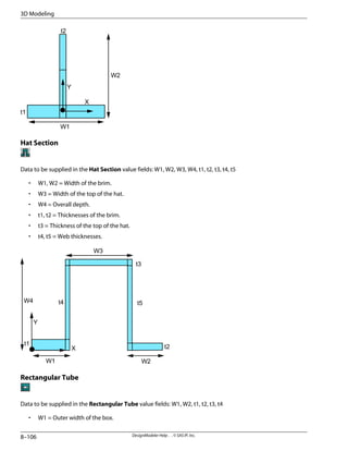 W1
W2
t1
t2
X
Y
Hat Section
Data to be supplied in the Hat Section value fields: W1, W2, W3, W4, t1, t2, t3, t4, t5
• W1, W2 = Width of the brim.
• W3 = Width of the top of the hat.
• W4 = Overall depth.
• t1, t2 = Thicknesses of the brim.
• t3 = Thickness of the top of the hat.
• t4, t5 = Web thicknesses.
W1 W2
W3
W4
t3
t4
t1
t2
t5
Y
X
Rectangular Tube
Data to be supplied in the Rectangular Tube value fields: W1, W2, t1, t2, t3, t4
• W1 = Outer width of the box.
DesignModeler Help . . © SAS IP, Inc.
8–106
3D Modeling
 